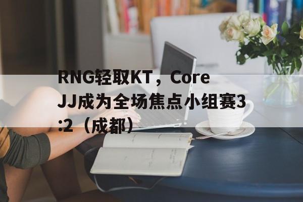 -RNG轻取KT，CoreJJ成为全场焦点小组赛3:2（成都）
